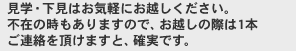 見学・下見はお気軽にお越しください。不在の時もありますので、お越しの際は1本ご連絡を頂けますと、確実です