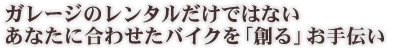 ガレージのレンタルだけではないあなたに合わせたバイクを「創る」お手伝い